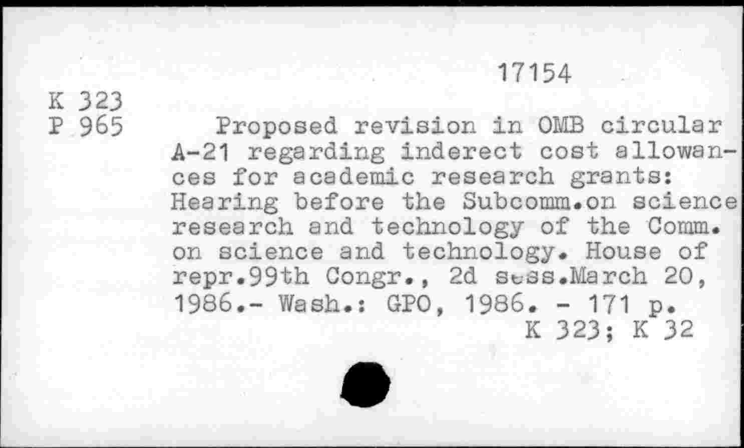 ﻿17154
K 323
P 965
Proposed revision in OMB circular A-21 regarding inderect cost allowances for academic research grants: Hearing before the Subcomm.on science research and technology of the Comm, on science and technology. House of repr.99th Congr., 2d st-ss.March 20, 1986.- Wash.: GPO, 1986. - 171 p.
K 323; K 32